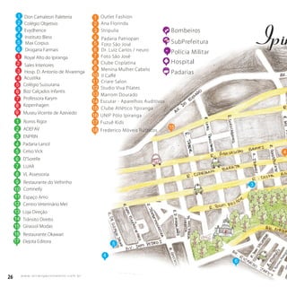 26 w w w. i p i r a n g a c o m e s t i l o . c o m . b r
26 w w w. i p i r a n g a c o m e s t i l o . c o m . b r
15
5
4
Bombeiros
SubPrefeitura
Polícia Militar
Hospital
Padarias
4
6
R.RomeuPelegr
Don Camaleon Paleteria
Colégio Objetivo
Evydhence
Instituto Bless
Max Corpus
Drogaria Farmais
Royal Alto do Ipiranga
Sales Interiores
Hosp. D. Antonio de Alvarenga
Colégio Sussurana
Bizz Calçados Infantis
Professora Karym
Kopenhagen
Romis Rigor
1
2
3
4
5
6
ADEFAV2
ENPRIN
Padaria Larsol
Celso Vick
D’Sorelle
LUAR
3
4
5
6
7
3
1
2
3
5
6
7
8
VL Assessoria
Restaurante do Velhinho
Cortinelly
Espaço Amo
Centro Veterinário Mel
8
9
10
Loja Direção
Trânsito Direito
Girassol Modas
Restaurante Okawari
Elejota Editora
Museu Vicente de Azevedo9
Acustika4
11
12
13
14
15
16
17
1
1
2
3 Stripulia
Ana Florinda
3
Outlet Fashion
14 Escutar - Aparelhos Auditivos
15 Clube Atlético Ypiranga
16 UNIP Pólo Ipiranga
17 Fuzuê Kids
18 Frederico Móveis Rústicos
14
Menina Mulher Cabelo
Il Caﬀé
Studio Viva Pilates
Marrom DouradoMarrom Dourado
4
5
6
7
8
9
10
11
12
13
Foto São José
Criare Salon
Padaria Patriopan
Clube Cisplatina
Foto São José
Dr. Luiz Carlos / neuro
 