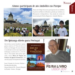 Bairro
Nosso
29I p i r a n g a E s t i l o
João da Luz, escritor brasileiro e ipiran-
guista, estará na 87º Feira do Livro de
Lisboa em Portugal. O evento literário
é considerado um dos mais importantes
da Europa e acontece de 01 a 18 de Ju-
nho/17. Na ocasião, João da Luz apre-
senta o livro “Dicas de Viagens em
Crônicas de Quatro Continentes”, em
uma das praças de lançamentos da Feira.
Local: Estande da Livraria Paulinas -
Pavilhão B36-B38-B40.
Parque Eduardo VII - Praça do Marquês
de Pombal – Lisboa - Portugal
Alunos participam de ato simbólico no Parque
Do Ipiranga direto para Portugal
Alunos do Colégio Sussurana participaram do ato simbólico
de pintura do Mastro da Bandeira, pichado por vândalos, no
Monumento à Independência. Essa atitude de civismo foi
incentivada pelo Prefeito Regional sr. Amândio Martins.
 