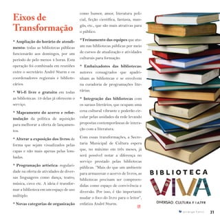 31I p i r a n g a E s t i l o
Eixos de
Transformação
* Ampliação do horário de atendi-
mento: todas as bibliotecas públicas
funcionarão aos domingos, por um
período de pelo menos 4 horas. Esta
operação foi combinada em reuniões
entre o secretário André Sturm e os
coordenadores regionais e bibliote-
cários.
* Wi-fi livre e gratuito em todas
as bibliotecas: 19 delas já oferecem o
serviço.
* Mapeamento do acervo e refor-
mulação da política de aquisição
para melhorar a oferta de lançamen-
tos.
* Alterar a exposição dos livros de
forma que sejam visualizados pelas
capas e não mais apenas pelas lom-
badas.
* Programação artística: regulari-
dade na oferta de atividades de diver-
sas linguagens como dança, teatro,
música, circo etc. A ideia é transfor-
mar a biblioteca em um espaço de uso
múltiplo.
* Novas categorias de organização
como humor, amor, literatura poli-
cial, ficção científica, fantasia, man-
gás, etc., que são mais atrativas para
o público.
*Treinamento das equipes que atu-
am nas bibliotecas públicas por meio
de cursos de atualização e atividades
culturais para formação.
* Embaixadores das bibliotecas:
autores consagrados que apadri-
nham as bibliotecas e se envolvem
na curadoria de programações lite-
rárias.
* Integração das bibliotecas com
os saraus literários, que ocupam uma
cena cultural vibrante e poderão cir-
cular pelas unidades da rede levando
propostas contemporâneas de intera-
ção com a literatura.
Com essas transformações, a Secre-
taria Municipal de Cultura espera
que, no máximo em três meses, já
será possível notar a diferença no
serviço prestado pelas bibliotecas
públicas. “Mais do que um ambiente
para armazenar o acervo de livros, as
bibliotecas precisam ser compreen-
didas como espaço de convivência e
diversão. Por isso, é tão importante
mudar o foco do livro para o leitor”,
enfatiza André Sturm.
IPI
 