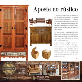 39I p i r a n g a E s t i l o
A utilização de madeira de demolição
na produção de móveis é o grande
apelo ecológico mundial. Também
tem o benefício maior de utilizar, mui-
tas vezes, madeira de lei, produto no-
bre que não está mais a disposição no
mercado devido ao risco de extinção
das espécies.
Além de nobre, a madeira de demoli-
ção possui um acabamento único em
cada peça, devido à exposição ímpar
ao tempo e aos efeitos que as intem-
péries nela causaram.
A conservação é simples: para aca-
bamentos rústicos não se utiliza pro-
dutos químicos à venda no mercado.
Basta apenas panos úmidos para a
limpeza e palha de aço de tempos em
tempos (como uma lixa suave) e você
terá um maravilhoso móvel na deco-
ração de sua casa.
Aposte no rústico
IPI
 