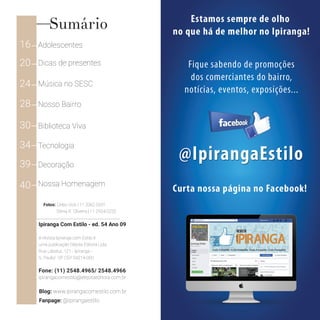 Ipiranga Com Estilo - ed. 54 Ano 09
A revista Ipiranga com Estilo é
uma publicação Elejota Editora Ltda.
Rua Labatut, 121 - Ipiranga -
S. Paulo/ SP CEP 04214-000
Fone: (11) 2548.4965/ 2548.4966
ipirangacomestilo@elejotaeditora.com.br
Fotos: Celso Vick | 11 2062.5331
Blog: www.ipirangacomestilo.com.br
Fanpage: @ipirangaestilo
Sônia R. Oliveira | 11 2924.0220
Sumário
16 Adolescentes
20 Dicas de presentes
24 Música no SESC
28 Nosso Bairro
30 Biblioteca Viva
34 Tecnologia
39 Decoração
40 Nossa Homenagem
 