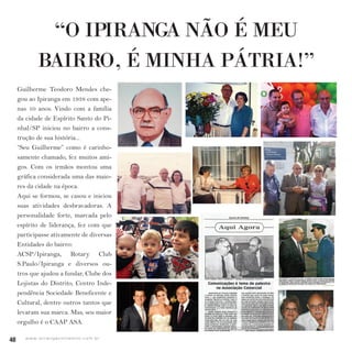 40 w w w. i p i r a n g a c o m e s t i l o . c o m . b r
40 w w w. i p i r a n g a c o m e s t i l o . c o m . b r
“O IPIRANGA NÃO É MEU
BAIRRO, É MINHA PÁTRIA!”
Guilherme Teodoro Mendes che-
gou ao Ipiranga em 1938 com ape-
nas 10 anos. Vindo com a família
da cidade de Espírito Santo do Pi-
nhal/SP iniciou no bairro a cons-
trução de sua história...
“Seu Guilherme” como é carinho-
samente chamado, fez muitos ami-
gos. Com os irmãos montou uma
gráfica considerada uma das maio-
res da cidade na época.
Aqui se formou, se casou e iniciou
suas atividades desbravadoras. A
personalidade forte, marcada pelo
espírito de liderança, fez com que
participasse ativamente de diversas
Entidades do bairro:
ACSP/Ipiranga, Rotary Club
S.Paulo/Ipiranga e diversos ou-
tros que ajudou a fundar, Clube dos
Lojistas do Distrito, Centro Inde-
pendência Sociedade Beneficente e
Cultural, dentre outros tantos que
levaram sua marca. Mas, seu maior
orgulho é o CAAP ASA.
 