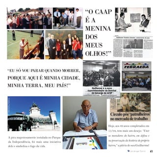 41I p i r a n g a E s t i l o 41I p i r a n g a E s t i l o
Hoje, aos 89 anos completados em
15/04, tem mais um desejo: “Unir
os moradores do bairro, em defesa e
na preservação da história do próprio
bairro,” a pátria do seu Guilherme!
A pira majestosamente instalada no Parque
da Independência, foi mais uma iniciativa
dele e simboliza o fogo da vida.
“O CAAP
É A
MENINA
DOS
MEUS
OLHOS!”
“EU SÓ VOU PARAR QUANDO MORRER,
PORQUE AQUI É MINHA CIDADE,
MINHA TERRA, MEU PAÍS!”
 