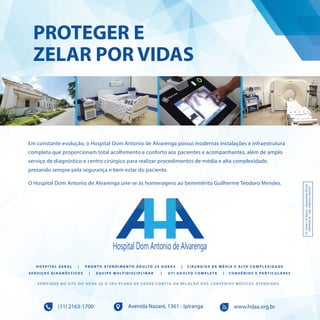 49I p i r a n g a E s t i l o
PROTEGER E
ZELAR POR VIDAS
Avenida Nazaré, 1361 - Ipiranga(11) 2163-1700 www.hdaa.org.br Dr.CássioJ.M.Barros–ResponsávelTécnico
CRM89250-SP–RQE19566/03e19567/03
Em constante evolução, o Hospital Dom Antonio de Alvarenga possui modernas instalações e infraestrutura
completa que proporcionam total acolhimento e conforto aos pacientes e acompanhantes, além de amplo
serviço de diagnóstico e centro cirúrgico para realizar procedimentos de média e alta complexidade,
prezando sempre pela segurança e bem estar do paciente.
O Hospital Dom Antonio de Alvarenga une-se às homenagens ao benemérito Guilherme Teodoro Mendes.
H O S P I TA L G E R A L | P R O N T O AT E N D I M E N T O A D U LT O 2 4 H O R A S | C I R U R G I A S D E M É D I A E A LTA CO M P L E X I D A D E
S E R V I ÇO S D I A G N Ó S T I CO S | E Q U I P E M U LT I D I S C I P L I N A R | U T I A D U LT O CO M P L E TA | CO N V Ê N I O S E PA R T I C U L A R E S
V E R I F I Q U E N O S I T E D O H D A A S E O S E U P L A N O D E S A Ú D E C O N S TA D A R E L A Ç Ã O D O S C O N V Ê N I O S M É D I C O S AT E N D I D O S .
 
