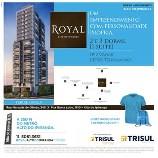 Perspectivailustradadafachada. BREVE LANÇAMENTO
ALTO DO IPIRANGA
torre única
2 e 3 dorms.
[1 suíte]
1 E 2 VAGAS
DEPÓSITO PRIVATIVO*
um
empreendimento
com personalidade
própria.
Av. Paulista
15 min. de metrô
chácara klabin/
vl. mariana
10 min. Av. Ricardo Jafet/
metrô imigrantes
5 min.
Shopping Plaza Sul
8 min.
museu do ipiranga
5 min.
metrô alto
do ipiranga
2 min. a pé
Extra hipermercado
2 min.
AV. NAZARÉ
3 min. a pé
O empreendimento só poderá ser comercializado após o registro do Memorial de Incorporação no cartório de registro de imóveis. Todas as áreas serão entregues conforme Memorial Descritivo do empreendimento.
Os ambientes poderão sofrer pequenos ajustes decorrentes do desenvolvimento dos projetos executivos de estrutura, arquitetura e instalações. Futura intermediação: Trisul Vendas Consultoria em Imóveis Ltda.
– Creci: J 20186 – Av. Paulista, 37 – 18o
andar – Bela Vista – São Paulo – CEP 01311-902 – Tel.: (11) 3147-0001. Informações preliminares, sujeitas a alterações. *Depósito privativo conforme disponibilidade da unidade.
**Kit composto por 1 (uma) camiseta dryﬁt e 1 (uma) mochila-saco e pode ser retirado no stand de vendas a partir de 1 abril de 2017, mediante atendimento e cadastro completo com o corretor de imóveis.
Futura Intermediação:
11. 5061.3631
ROYALALTODOIPIRANGA.COM.BR
A 250 M
DO METRÔ
ALTO DO IPIRANGA.
Rua Marquês de Olinda, 345 X Rua Gama Lobo, 1810 – Alto do Ipiranga
VISITE NOSSO STAND
E RETIRE O SEU KIT**.
 
