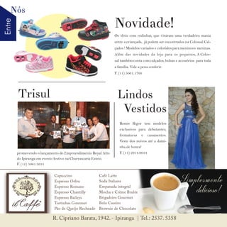 EntreNós
8 w w w. i p i r a n g a c o m e s t i l o . c o m . b r
Os tênis com rodinhas, que viraram uma verdadeira mania
entre a criançada, já podem ser encontrados na Colossal Cal-
çados ! Modelos variados e coloridos para meninos e meninas.
Além das novidades da loja para os pequenos, A Colos-
sal também conta com calçados, bolsas e acessórios para toda
a família. Vale a pena conferir.
F. (11) 5061.1766
promovendo o lançamento do Empreendimento Royal Alto
do Ipiranga em evento festivo na Churrascaria Esteio.
F. (11) 5061.3631
Romis Rigor tem modelos
exclusivos para debutantes,
formaturas e casamentos.
Veste dos noivos até a dami-
nha de honra!
F. (11) 2914.9034
Novidade!
Trisul Lindos
Vestidos
 
