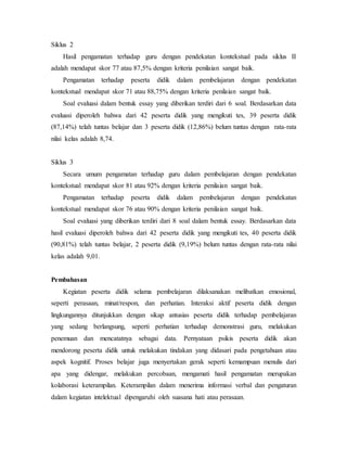Siklus 2
Hasil pengamatan terhadap guru dengan pendekatan kontekstual pada siklus II
adalah mendapat skor 77 atau 87,5% dengan kriteria penilaian sangat baik.
Pengamatan terhadap peserta didik dalam pembelajaran dengan pendekatan
kontekstual mendapat skor 71 atau 88,75% dengan kriteria penilaian sangat baik.
Soal evaluasi dalam bentuk essay yang diberikan terdiri dari 6 soal. Berdasarkan data
evaluasi diperoleh bahwa dari 42 peserta didik yang mengikuti tes, 39 peserta didik
(87,14%) telah tuntas belajar dan 3 peserta didik (12,86%) belum tuntas dengan rata-rata
nilai kelas adalah 8,74.
Siklus 3
Secara umum pengamatan terhadap guru dalam pembelajaran dengan pendekatan
kontekstual mendapat skor 81 atau 92% dengan kriteria penilaian sangat baik.
Pengamatan terhadap peserta didik dalam pembelajaran dengan pendekatan
kontekstual mendapat skor 76 atau 90% dengan kriteria penilaian sangat baik.
Soal evaluasi yang diberikan terdiri dari 8 soal dalam bentuk essay. Berdasarkan data
hasil evaluasi diperoleh bahwa dari 42 peserta didik yang mengikuti tes, 40 peserta didik
(90,81%) telah tuntas belajar, 2 peserta didik (9,19%) belum tuntas dengan rata-rata nilai
kelas adalah 9,01.
Pembahasan
Kegiatan peserta didik selama pembelajaran dilaksanakan melibatkan emosional,
seperti perasaan, minat/respon, dan perhatian. Interaksi aktif peserta didik dengan
lingkungannya ditunjukkan dengan sikap antusias peserta didik terhadap pembelajaran
yang sedang berlangsung, seperti perhatian terhadap demonstrasi guru, melakukan
penemuan dan mencatatnya sebagai data. Pernyataan psikis peserta didik akan
mendorong peserta didik untuk melakukan tindakan yang didasari pada pengetahuan atau
aspek kognitif. Proses belajar juga menyertakan gerak seperti kemampuan menulis dari
apa yang didengar, melakukan percobaan, mengamati hasil pengamatan merupakan
kolaborasi keterampilan. Keterampilan dalam menerima informasi verbal dan pengaturan
dalam kegiatan intelektual dipengaruhi oleh suasana hati atau perasaan.
 