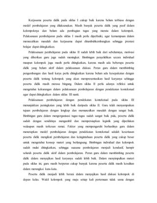 Kerjasama peserta didik pada siklus I cukup baik karena belum terbiasa dengan
model pembelajaran yang dilaksanakan. Masih banyak peserta didik yang pasif dalam
kelompoknya dan belum ada pembagian tugas yang merata dalam kelompok.
Pelaksanaan pembelajaran pada siklus I masih perlu diperbaiki, agar kemampuan dalam
memecahkan masalah dan kerjasama dapat ditumbuhkembangkan sehingga prestasi
belajar dapat ditingkatkan.
Pelaksanaan pembelajaran pada siklus II sudah lebih baik dari sebelumnya, motivasi
yang diberikan guru juga sudah meningkat. Bimbingan penyelidikan secara individual
maupun kelompok juga masih perlu ditingkatkan, karena masih ada beberapa peserta
didik yang belum aktif dalam pelaksanaan diskusi. Peran guru dalam membimbing
pengembangan dan hasil karya perlu ditingkatkan karena belum ada kesepakatan dengan
peserta didik tentang kelompok yang akan mempresentasikan hasil karyanya sehingga
peserta didik masih merasa bingung. Dalam siklus II perlu adanya refleksi untuk
mengetahui kekurangan dalam pelaksanaan pembelajaran dengan pendekatan kontekstual
agar dapat ditingkatkan dalam siklus III nanti.
Pelaksanaan pembelajaran dengan pendekatan kontekstual pada siklus III
menunjukkan peningkatan yang lebih baik daripada siklus II. Guru telah menyampaikan
tujuan pembelajaran dengan lengkap dan memunculkan masalah dengan sangat baik.
Bimbingan guru dalam mengorganisasi tugas-tugas sudah sangat baik pula, peserta didik
sudah dengan sendirinya mengambil dan mempersiapkan logistik yang diperlukan
walaupun masih terkesan ramai. Faktor yang mempengaruhi berhasilnya guru dalam
menerapkan model pembelajaran dengan pendekatan kontekstual adalah keseriusan
peserta didik mengikuti pembelajaran dan keingintahuan peserta didik yang cukup besar
untuk mengetahui konsep materi yang berlangsung. Bimbingan individual dan kelompok
sudah mulai ditingkatkan, sehingga suasana pembelajaran menjadi kondusif, hampir
seluruh peserta didik aktif dalam pembelajaran. Peran guru dalam membimbing peserta
didik dalam menyajikan hasil karyanya sudah lebih baik. Dalam menyimpulkan materi
pada siklus ini, guru masih berperan cukup banyak karena peserta didik masih kesulitan
dalam merangkai kata-kata.
Peserta didik menjadi lebih berani dalam menyajikan hasil diskusi kelompok di
depan kelas. Wakil kelompok yang maju setiap kali pertemuan tidak sama dengan
 