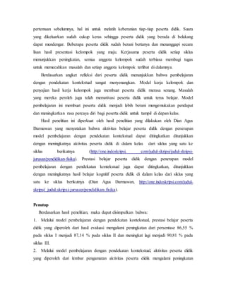 pertemuan sebelumnya, hal ini untuk melatih keberanian tiap-tiap peserta didik. Suara
yang dikeluarkan sudah cukup keras sehingga peserta didik yang berada di belakang
dapat mendengar. Beberapa peserta didik sudah berani bertanya dan menanggapi secara
lisan hasil presentasi kelompok yang maju. Kerjasama peserta didik setiap siklus
menunjukkan peningkatan, semua anggota kelompok sudah terbiasa membagi tugas
untuk memecahkan masalah dan setiap anggota kelompok terlibat di dalamnya.
Berdasarkan angket refleksi dari peserta didik menunjukkan bahwa pembelajaran
dengan pendekatan kontekstual sangat menyenangkan. Model kerja kelompok dan
penyajian hasil kerja kelompok juga membuat peserta didik merasa senang. Masalah
yang mereka peroleh juga telah memotivasi peserta didik untuk terus belajar. Model
pembelajaran ini membuat peserta didik menjadi lebih berani mengemukakan pendapat
dan meningkatkan rasa percaya diri bagi peserta didik untuk tampil di depan kelas.
Hasil penelitian ini diperkuat oleh hasil penelitian yang dilakukan oleh Dian Agus
Darmawan yang menyatakan bahwa aktivitas belajar peserta didik dengan penerapan
model pembelajaran dengan pendekatan kontekstual dapat ditingkatkan ditunjukkan
dengan meningkatnya aktivitas peserta didik di dalam kelas dari siklus yang satu ke
siklus berikutnya (http://one.indoskripsi. com/judul-skripsi/judul-skripsi-
jurusan/pendidikan-fisika). Prestasi belajar peserta didik dengan penerapan model
pembelajaran dengan pendekatan kontekstual juga dapat ditingkatkan, ditunjukkan
dengan meningkatnya hasil belajar kognitif peserta didik di dalam kelas dari siklus yang
satu ke siklus berikutnya (Dian Agus Darmawan, http://one.indoskripsi.com/judul-
skripsi/ judul-skripsi-jurusan/pendidikan-fisika).
Penutup
Berdasarkan hasil penelitian, maka dapat disimpulkan bahwa:
1. Melalui model pembelajaran dengan pendekatan kontekstual, prestasi belajar peserta
didik yang diperoleh dari hasil evaluasi mengalami peningkatan dari persentase 86,55 %
pada siklus I menjadi 87,14 % pada siklus II dan meningkat lagi menjadi 90,81 % pada
siklus III.
2. Melalui model pembelajaran dengan pendekatan kontekstual, aktivitas peserta didik
yang diperoleh dari lembar pengamatan aktivitas peserta didik mengalami peningkatan
 