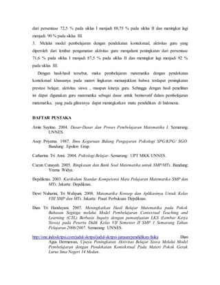 dari persentase 72,5 % pada siklus I menjadi 88,75 % pada siklus II dan meningkat lagi
menjadi 90 % pada siklus III.
3. Melalui model pembelajaran dengan pendekatan kontekstual, aktivitas guru yang
diperoleh dari lembar pengamatan aktivitas guru mengalami peningkatan dari persentase
71,6 % pada siklus I menjadi 87,5 % pada siklus II dan meningkat lagi menjadi 92 %
pada siklus III.
Dengan hasil-hasil tersebut, maka pembelajaran matematika dengan pendekatan
kontekstual khususnya pada materi lingkaran menunjukkan bahwa terdapat peningkatan
prestasi belajar, aktivitas siswa , maupun kinerja guru. Sehingga dengan hasil penelitian
ini dapat digunakan guru matematika sebagai dasar untuk berinovatif dalam pembelajaran
matematika, yang pada gilirannya dapat meningkatkan mutu pendidikan di Indonesia.
DAFTAR PUSTAKA
Amin Suyitno. 2004. Dasar-Dasar dan Proses Pembelajaran Matematika I. Semarang:
UNNES.
Asep Priyatna. 1987. Ilmu Keguruan Bidang Pengajaran Psikologi SPG/KPG/ SGO.
Bandung: Epsilon Grup.
Catharina Tri Anni. 2004. Psikologi Belajar. Semarang: UPT MKK UNNES.
Cucun Cunayah. 2005. Ringkasan dan Bank Soal Matematika untuk SMP/MTs. Bandung:
Yrama Widya.
Depdiknas. 2003. Kurikulum Standar Kompetensi Mata Pelajaran Matematika SMP dan
MTs. Jakarta: Depdiknas.
Dewi Nuharini, Tri Wahyuni. 2008. Matematika Konsep dan Aplikasinya Untuk Kelas
VIII SMP dan MTs. Jakarta: Pusat Perbukuan Depdiknas.
Dian Tri Handayani. 2007. Meningkatkan Hasil Belajar Matematika pada Pokok
Bahasan Segitiga melalui Model Pembelajaran Contextual Teaching and
Learning (CTL) Berbasis Inquiry dengan pemanfaatan LKS (Lembar Kerja
Siswa) pada Peserta Didik Kelas VII Semester II SMP 1 Semarang Tahun
Pelajaran 2006/2007. Semarang: UNNES.
http://one.indoskripsi.com/judul-skripsi/judul-skripsi-jurusan/pendidikan-fisika Dian
Agus Dermawan, Upaya Peningkatan Aktivitas Belajar Siswa Melalui Model
Pembelajaran dengan Pendekatan Kontekstual Pada Materi Pokok Gerak
Lurus Sma Negeri 14 Medan.
 