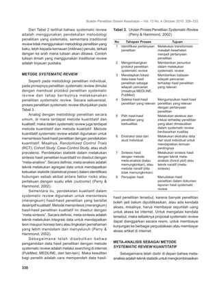 Buletin Penelitian Sistem Kesehatan – Vol. 13 No. 4 Oktober 2010: 326–333
330	
Dari Tabel 2 terlihat bahwa systematic review
adalah menggunakan pendekatan metodologi
penelitian yang sistematis, sementara traditional
review tidak menggunakan metodologi penelitian yang
baku, lebih kepada kemauan (inklinasi) penulis, terkait
dengan ke arah mana tulisan akan dibawa. Contoh
tulisan ilmiah yang menggunakan traditional review
adalah tinjauan pustaka.
METODE SYSTEMATIC REVIEW
Seperti pada metodologi penelitian individual,
pada prinsipnya penelitian systematic review dimulai
dengan membuat protokol penelitian systematic
review dan tahap berikutnya melaksanakan
penelitian systematic review. Secara sekuensial,
proses penelitian systematic review ditunjukkan pada
Tabel 3.
Analog dengan metodologi penelitian secara
umum, di mana terdapat metode kuantitatif dan
kualitatif, maka dalam systematic review juga terdapat
metode kuantitatif dan metode kualitatif. Metode
kuantitatif systematic review adalah digunakan untuk
mensintesis hasil-hasil penelitian dengan pendekatan
kuantitatif. Misalnya, Randomized Control Trials
(RCT), Cohort Study, Case-Control Study, atau studi
prevalensi. Pendekatan statistik dalam melakukan
sintesis hasil penelitian kuantitatif ini disebut dengan
“meta-analisis”. Secara definisi, meta-analisis adalah
teknik melakukan agregasi data untuk mendapatkan
kekuatan statistik (statistical power) dalam identifikasi
hubungan sebab akibat antara faktor risiko atau
perlakuan dengan suatu efek (outcome) (Perry &
Hammond, 2002).
Sementara itu, pendekatan kualitatif dalam
systematic review digunakan untuk mensintesis
(merangkum) hasil-hasil penelitian yang bersifat
deskriptif kualitatif. Metode mensintesis (merangkum)
hasil-hasil penelitian kualitatif ini disebut dengan
“meta-sintesis”. Secara definisi, meta-sintesis adalah
teknik melakukan integrasi data untuk mendapatkan
teori maupun konsep baru atau tingkatan pemahaman
yang lebih mendalam dan menyeluruh (Perry &
Hammond, 2002).
Sebagaimana telah disebutkan bahwa
pengambilan data hasil penelitian dengan metode
systematic review adalah melalui searching di internet
(PubMed, MEDLINE, dan lain-lain). Maka kesulitan
bagi peneliti adalah cara memperoleh data hasil-
Tabel 3.	 Urutan Proses Penelitian Systematic Review
(Perry & Hammond, 2002)
No Tahapan Proses Tujuan
1 Identifikasi pertanyaan
penelitian
Melakukan transformasi
masalah kesehatan
menjadi pertanyaan
penelitian
2 Mengembangkan
protokol penelitian
systematic review
Memberikan penuntun
dalam melakukan
systematic review
3 Menetapkan lokasi
data-base hasil
penelitian sebagai
wilayah pencarian
(misalnya MEDLINE,
PubMed)
Memberikan batasan
wilayah pencarian
terhadap hasil penelitian
yang relevan
4 Seleksi hasil-hasil
penelitian yang relevan
Mengumpulkan hasil-hasil
penelitian yang relevan
dengan pertanyaan
penelitian
5 Pilih hasil-hasil
penelitian yang
berkualitas
Melakukan eksklusi dan
inklusi terhadap penelitian
yang akan dimasukkan
dalam systematic review
berdasarkan kualitas
6 Ekstraksi data dari
studi individual
Melakukan ekstraksi data
dari studi individual untuk
mendapatkan temuan
pentingnya
7 Sintesis hasil
dengan metode
meta-analisis (kalau
memungkinkan), atau
metode naratif (bila
tidak memungkinkan)
Melakukan sintesis hasil
dengan teknik meta-
analisis (forest plot) atau
teknik naratif (meta-
sintesis)
8 Penyajian hasil Menuliskan hasil
penelitian dalam dokumen
laporan hasil systematic
review
hasil penelitian tersebut, karena banyak penelitian
boleh jadi belum dipublikasikan, atau ada kendala
akses, misalnya, harus membayar sejumlah uang
untuk akses ke internet. Untuk mengatasi kendala
tersebut, maka sebaiknya proposal systematic review
dapat dianggarkan secara resmi, untuk membiayai
kunjungan ke berbagai perpustakaan atau membayar
akses artikel di internet.
META-ANALISIS SEBAGAI METODE
SYSTEMATIC REVIEW KUANTITATIF
Sebagaimana telah disitir di depan bahwa meta-
analisisadalahteknikstatistikuntukmengkombinasikan
 