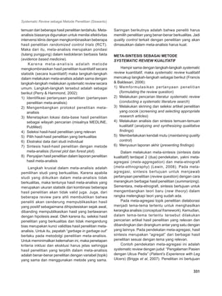 Systematic Review sebagai Metode Penelitian (Siswanto)
331
temuan dari beberapa hasil penelitian terdahulu. Meta-
analisis biasanya digunakan untuk menilai efektivitas
intervensi klinis dengan mengkombinasikan beberapa
hasil penelitian randomized control trials (RCT).
Maka dari itu, meta-analisis merupakan pondasi
(tulang punggung) dalam kedokteran berbasis fakta
(evidence based medicine).
Karena meta-analisis adalah metode
mengkombinasikan hasil penelitian kuantitatif secara
statistik (secara kuantitatif) maka langkah-langkah
dalam melakukan meta-analisis adalah sama dengan
langkah-langkah melakukan systematic review secara
umum. Langkah-langkah tersebut adalah sebagai
berikut (Perry & Hammond, 2002):
1)	 Identifikasi pertanyaan penelitian (pertanyaan
penelitian meta-analisis)
2)	 Mengembangkan protokol penelitian meta-
analisis
3)	 Menetapkan lokasi data-base hasil penelitian
sebagai wilayah pencarian (misalnya MEDLINE,
PubMed)
4)	 Seleksi hasil-hasil penelitian yang relevan
5)	 Pilih hasil-hasil penelitian yang berkualitas
6)	 Ekstraksi data dari studi individual
7)	 Sintesis hasil-hasil penelitian dengan metode
meta-analisis (funnel plot dan forest plot).
8)	 Penyajian hasil penelitian dalam laporan penelitian
hasil meta-analisis
Langkah krusial dalam meta-analisis adalah
pemilihan studi yang berkualitas. Karena apabila
studi yang diikutkan dalam meta-analisis tidak
berkualitas, maka tentunya hasil meta-analisis yang
merupakan ukuran statistik dari kombinasi beberapa
hasil penelitian akan tidak valid juga. Juga, dari
beberapa review para ahli membuktikan bahwa
peneliti akan cenderung mempublikasikan hasil
yang positif sebagaimana dihipotesiskan sejak awal,
dibanding mempublikasikan hasil yang berlawanan
dengan hipotesis awal. Oleh karena itu, seleksi hasil
penelitian yang berkualitas dan tidak mengandung
bias merupakan kunci validitas hasil penelitian meta-
analisis. Untuk itu, pepatah “garbage in garbage out”
berlaku pada metodolgi penelitian meta-analisis.
Untuk meminimalkan kelemahan ini, maka penetapan
kriteria inklusi dan eksklusi harus jelas sehingga
hasil penelitian yang terpilih dalam meta-analisis
adalah benar-benar penelitian dengan variabel (topik)
yang sama dan menggunakan metode yang sama.
Saringan berikutnya adalah bahwa peneliti harus
memilih penelitian yang benar-benar berkualitas. Jadi
quality control terkait dengan penelitian yang akan
dimasukkan dalam meta-analisis harus kuat.
META-SINTESIS SEBAGAI METODE
SYSTEMATIC REVIEW KUALITATIF
Hampir sama dengan langkah-langkah systematic
review kuantitatif, maka systematic review kualitatif
mencakup langkah-langkah sebagai berikut (Francis
& Baldesari, 2006):
1)	 Memformulasikan pertanyaan penelitian
(formulating the review question)
2)	 Melakukan pencarian literatur systematic review
(conducting a systematic literature search)
3)	 Melakukan skrining dan seleksi artikel penelitian
yang cocok (screening and selecting appropriate
research articles)
4)	 Melakukan analisis dan sintesis temuan-temuan
kualitatif (analyzing and synthesizing qualitative
findings)
5)	 Memberlakukan kendali mutu (maintaining quality
control)
6)	 Menyusun laporan akhir (presenting findings)
Dalam melakukan meta-sintesis (sintesis data
kualitatif) terdapat 2 (dua) pendekatan, yakni meta-
agregasi (meta-aggregation) dan meta-etnografi
(meta-ethnography) (Lewin, 2008). Pada meta-
agregasi, sintesis bertujuan untuk menjawab
pertanyaan penelitian (review question) dengan cara
merangkum berbagai hasil penelitian (summarizing).
Sementara, meta-etnografi, sintesis bertujuan untuk
mengembangkan teori baru (new theory) dalam
rangka melengkapi teori yang sudah ada.
Pada meta-agregasi topik penelitian dielaborasi
menjadi tema-tema tertentu untuk menghasilkan
kerangka analisis (conceptual framework). Kemudian,
dalam tema-tema tertentu tersebut dilakukan
pencarian artikel hasil penelitian yang relevan dan
dibandingkan dan dirangkum antar yang satu dengan
yang lainnya. Pada pendekatan meta-agregasi, hasil
sintesis merupakan “agregat” dari berbagai hasil
penelitian sesuai dengan tema yang relevan.
Contoh pendekatan meta-agregasi ini adalah
systematic review dengan judul: “Pengalaman Pasien
dengan Ulcus Pedis” (Patient’s Experience with Leg
Ulcers) (Briggs et al, 2007). Penelitian ini bertujuan
 