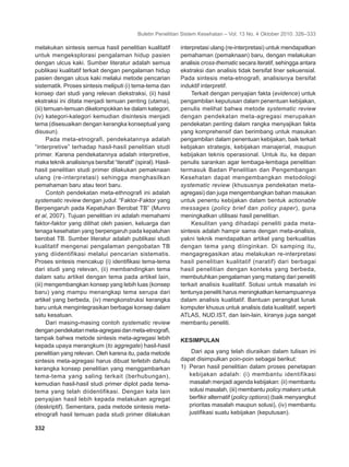 Buletin Penelitian Sistem Kesehatan – Vol. 13 No. 4 Oktober 2010: 326–333
332	
melakukan sintesis semua hasil penelitian kualitatif
untuk mengeksplorasi pengalaman hidup pasien
dengan ulcus kaki. Sumber literatur adalah semua
publikasi kualitatif terkait dengan pengalaman hidup
pasien dengan ulcus kaki melalui metode pencarian
sistematik. Proses sintesis meliputi (i) tema-tema dan
konsep dari studi yang relevan diekstraksi, (ii) hasil
ekstraksi ini ditata menjadi temuan penting (utama),
(iii) temuan-temuan dikelompokkan ke dalam kategori,
(iv) kategori-kategori kemudian disintesis menjadi
tema (disesuaikan dengan kerangka konseptual yang
disusun).
Pada meta-etnografi, pendekatannya adalah
“interpretive” terhadap hasil-hasil penelitian studi
primer. Karena pendekatannya adalah interpretive,
maka teknik analisisnya bersifat “iteratif” (spiral). Hasil-
hasil penelitian studi primer dilakukan pemaknaan
ulang (re-interpretasi) sehingga menghasilkan
pemahaman baru atau teori baru.
Contoh pendekatan meta-ethnografi ini adalah
systematic review dengan judul: “Faktor-Faktor yang
Berpengaruh pada Kepatuhan Berobat TB” (Munro
et al, 2007). Tujuan penelitian ini adalah memahami
faktor-faktor yang dilihat oleh pasien, keluarga dan
tenaga kesehatan yang berpengaruh pada kepatuhan
berobat TB. Sumber literatur adalah publikasi studi
kualitatif mengenai pengalaman pengobatan TB
yang diidentifikasi melalui pencarian sistematis.
Proses sintesis mencakup (i) identifikasi tema-tema
dari studi yang relevan, (ii) membandingkan tema
dalam satu artikel dengan tema pada artikel lain,
(iii) mengembangkan konsep yang lebih luas (konsep
baru) yang mampu menangkap tema serupa dari
artikel yang berbeda, (iv) mengkonstruksi kerangka
baru untuk mengintegrasikan berbagai konsep dalam
satu kesatuan.
Dari masing-masing contoh systematic review
denganpendekatanmeta-agregasidanmeta-etnografi,
tampak bahwa metode sintesis meta-agregasi lebih
kepada upaya merangkum (to aggregate) hasil-hasil
penelitian yang relevan. Oleh karena itu, pada metode
sintesis meta-agregasi harus dibuat terlebih dahulu
kerangka konsep penelitian yang menggambarkan
tema-tema yang saling terkait (berhubungan),
kemudian hasil-hasil studi primer diplot pada tema-
tema yang telah diidentifikasi. Dengan kata lain
penyajian hasil lebih kepada melakukan agregat
(deskriptif). Sementara, pada metode sintesis meta-
etnografi hasil temuan pada studi primer dilakukan
interpretasi ulang (re-interpretasi) untuk mendapatkan
pemahaman (pemaknaan) baru, dengan melakukan
analisis cross-thematic secara iteratif, sehingga antara
ekstraksi dan analisis tidak bersifat liner sekuensial.
Pada sintesis meta-etnografi, analisisnya bersifat
induktif interpretif.
Terkait dengan penyajian fakta (evidence) untuk
pengambilan keputusan dalam penentuan kebijakan,
penulis melihat bahwa metode systematic review
dengan pendekatan meta-agregasi merupakan
pendekatan penting dalam rangka menyajikan fakta
yang komprehensif dan berimbang untuk masukan
pengambilan dalam penentuan kebijakan, baik terkait
kebjakan strategis, kebijakan manajerial, maupun
kebijakan teknis operasional. Untuk itu, ke depan
penulis sarankan agar lembaga-lembaga penelitian
termasuk Badan Penelitian dan Pengembangan
Kesehatan dapat mengembangkan metodologi
systematic review (khususnya pendekatan meta-
agregasi) dan juga mengembangkan bahan masukan
untuk penentu kebijakan dalam bentuk actionable
messages (policy brief dan policy paper), guna
meningkatkan utilisasi hasil penelitian.
Kesulitan yang dihadapi peneliti pada meta-
sintesis adalah hampir sama dengan meta-analisis,
yakni teknik mendapatkan artikel yang berkualitas
dengan tema yang diinginkan. Di samping itu,
mengagregasikan atau melakukan re-interpretasi
hasil penelitian kualitatif (naratif) dari berbagai
hasil penelitian dengan konteks yang berbeda,
membutuhkan pengalaman yang matang dari peneliti
terkait analisis kualitatif. Solusi untuk masalah ini
tentunya peneliti harus meningkatkan kemampuannya
dalam analisis kualitatif. Bantuan perangkat lunak
komputer khusus untuk analisis data kualitatif, seperti
ATLAS, NUD.IST, dan lain-lain, kiranya juga sangat
membantu peneliti.
KESIMPULAN
Dari apa yang telah diuraikan dalam tulisan ini
dapat disimpulkan poin-poin sebagai berikut:
1)	 Peran hasil penelitian dalam proses penetapan
kebijakan adalah: (i) membantu identifikasi
masalah menjadi agenda kebijakan: (ii) membantu
solusi masalah, (iii) membantu policy makers untuk
berfikir alternatif (policy options) (baik menyangkut
prioritas masalah maupun solusi), (iv) membantu
justifikasi suatu kebijakan (keputusan).
 