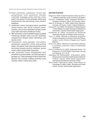 Systematic Review sebagai Metode Penelitian (Siswanto)
333
2)	 Hasil penelitian systematic review dan
pengemasan hasil penelitian menjadi
actionable messages (policy brief dan policy
paper) merupakan format penyajian fakta yang
komprehensif dan berimbang untuk penentu
kebijakan.
3)	 Systematic review mencakup teknik kuantitatif
(meta-analisis) dan teknik kualitatif (meta-
sintesis), namun harus dibedakan dengan review
yang tidak sistematis (traditional review).
4)	 Baik systematic review kuantitatif maupun kualitatif
mempunyai tahapan yang runut dan sistematis
sebagaimana tahapan pada metodologi riset
secara umum.
5)	 Pendekatan meta-agregasi merupakan
pendekatan systematic review yang penting
dalam menyajikan fakta yang komprehensif dan
berimbang kepada penentu kebijakan (policy
maker) dalam pengambilan keputusan.
6)	 Agar systematic review menghasilkan hasil
penelitian yang berkualitas, dan tidak garbage in
garbage out, maka penetapan kriteria inklusi dan
eksklusi dan saringan kualitas penelitian yang
diikutkan dalam review harus ketat.
Daftar Pustaka
Briggs et al. (2007). Patient’s Experience with Leg Ulcer: a
qualitative systematic review of patient’s perception.
Francis C. & Baldesari (2006). Systematic Reviews of
Qualitative Literature. Oxford: UK Cochrane Centre
Haas PJ, & Springer JF. (1998). Apllied Policy Research,
Concepts and Cases. London: Garland Publishing.
Hanney S.R. et al. (2002). The Utilization of Health Research
in Policy Making: Concepts, Examples and Methods of
Assessment. Geneva: World Health Organization.
Kitchenham, B. (2004). Procedures for Performing
Systematic Reviews. Eversleigh: Keele University.
Lewin, S. (2008). Methods to Synthesise Qualitative
EvidenceAlongside a Cochrane Intervention Review.
London: London School of Hygiene and Tropical
Medicine.
Munro et al. (2007). Adherence to tuberculosis treatment:
a qualitative systematic review of stakeholder
perceptions
Perry, A. & Hammond, N. (2002). Systematic Review: The
Experience of a PhD Student. Psychology Learning
and Teaching, 2(1), 32–35.
Varkevisser CM, Pathmanatahn I. & Brownlee A. (2003).
Designing and Conducting Health Systems Research
Projects. Canada: World Health Organization/
International Development Research Center.
World Health Organization (2004). World Report on
Knowledge for Better Health, Strengthening Health
System. Geneva: World Health Organization
 