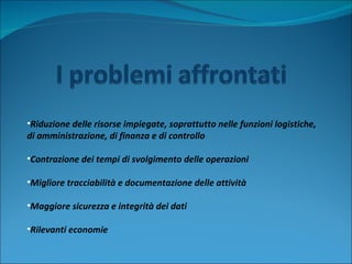 Riduzione delle risorse impiegate, soprattutto nelle funzioni logistiche,  di amministrazione, di finanza e di controllo Contrazione dei tempi di svolgimento delle operazioni Migliore tracciabilità e documentazione delle attività Maggiore sicurezza e integrità dei dati Rilevanti economie 