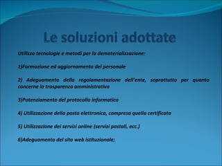 Utilizzo tecnologie e metodi per la dematerializzazione:  1)Formazione ed aggiornamento del personale 2) Adeguamento della regolamentazione dell’ente, soprattutto per quanto concerne la trasparenza amministrativa 3)Potenziamento del protocollo informatico 4) Utilizzazione della posta elettronica, compresa quella certificata 5) Utilizzazione dei servizi online (servizi postali, ecc.) 6)Adeguamento del sito web istituzionale; 