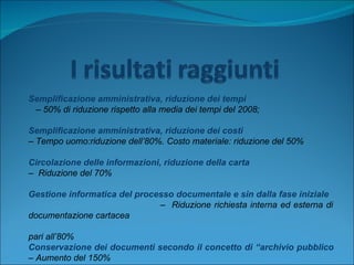 Semplificazione amministrativa, riduzione dei tempi –  50% di riduzione rispetto alla media dei tempi del 2008; Semplificazione amministrativa, riduzione dei costi  –  Tempo uomo:riduzione dell’80%. Costo materiale: riduzione del 50% Circolazione delle informazioni, riduzione della carta –  Riduzione del 70% Gestione informatica del processo documentale e sin dalla fase iniziale   –  Riduzione richiesta interna ed esterna di documentazione cartacea  pari all’80% Conservazione dei documenti secondo il concetto di “archivio pubblico  – Aumento del 150% 