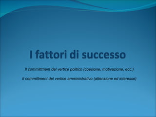 Il committment del vertice politico (coesione, motivazione, ecc.) Il committment del vertice amministrativo (attenzione ed interesse) 
