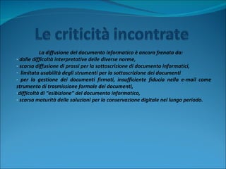 La diffusione del documento informatico è ancora frenata da: dalle difficoltà interpretative delle diverse norme,  scarsa diffusione di prassi per la sottoscrizione di documento informatici,  limitata usabilità degli strumenti per la sottoscrizione dei documenti  per la gestione dei documenti firmati, insufficiente fiducia nella e-mail come strumento di trasmissione formale dei documenti,  difficoltà di “esibizione” del documento informatico,  scarsa maturità delle soluzioni per la conservazione digitale nel lungo periodo. 