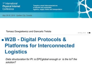 W2B - Digital Protocols &
Platforms for Interconnected
Logistics
28 May 2014
Tomasz Dowgielewicz and Giancarlo Tretola
Data structuration for PI: is EPCglobal enough or is the IoT the
solution?
 
