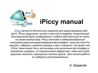 iPiccy manual
     iPiccy является бесплатным сервисом для редактирования веб-
  фото. iPiccy предлагает четкий и простой интерфейс, позволяющий
  пользователям брать изображения с любого веб-сайта или из папки
      на своем компьютере. iPiccy включает в себяразнообразный
инструментарий для редактирования фотографий, такие как Auto-Fix,
вращать, обрезать, изменять размер и цвет и резкость. Но кроме того,
  iPiccy также может быть использован для включения фотографии в
 творческие шедевры, со специальными эффектами, такие как Liquify,
 художник, виньетка, карандаши и многое другое. Для начала работы
                    не требуется регистрироваться.


                                                  А. Баданов
 