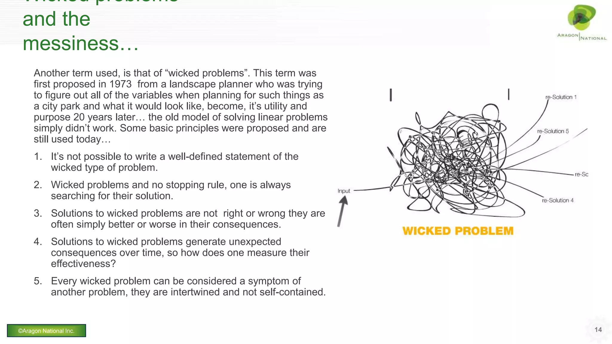 Wicked problems
and the
messiness…
Another term used, is that of “wicked problems”. This term was
first proposed in 1973 from a landscape planner who was trying
to figure out all of the variables when planning for such things as
a city park and what it would look like, become, it’s utility and
purpose 20 years later… the old model of solving linear problems
simply didn’t work. Some basic principles were proposed and are
still used today…
1. It’s not possible to write a well-defined statement of the
wicked type of problem.
2. Wicked problems and no stopping rule, one is always
searching for their solution.
3. Solutions to wicked problems are not right or wrong they are
often simply better or worse in their consequences.
4. Solutions to wicked problems generate unexpected
consequences over time, so how does one measure their
effectiveness?
5. Every wicked problem can be considered a symptom of
another problem, they are intertwined and not self-contained.
14©Aragon National Inc.
 