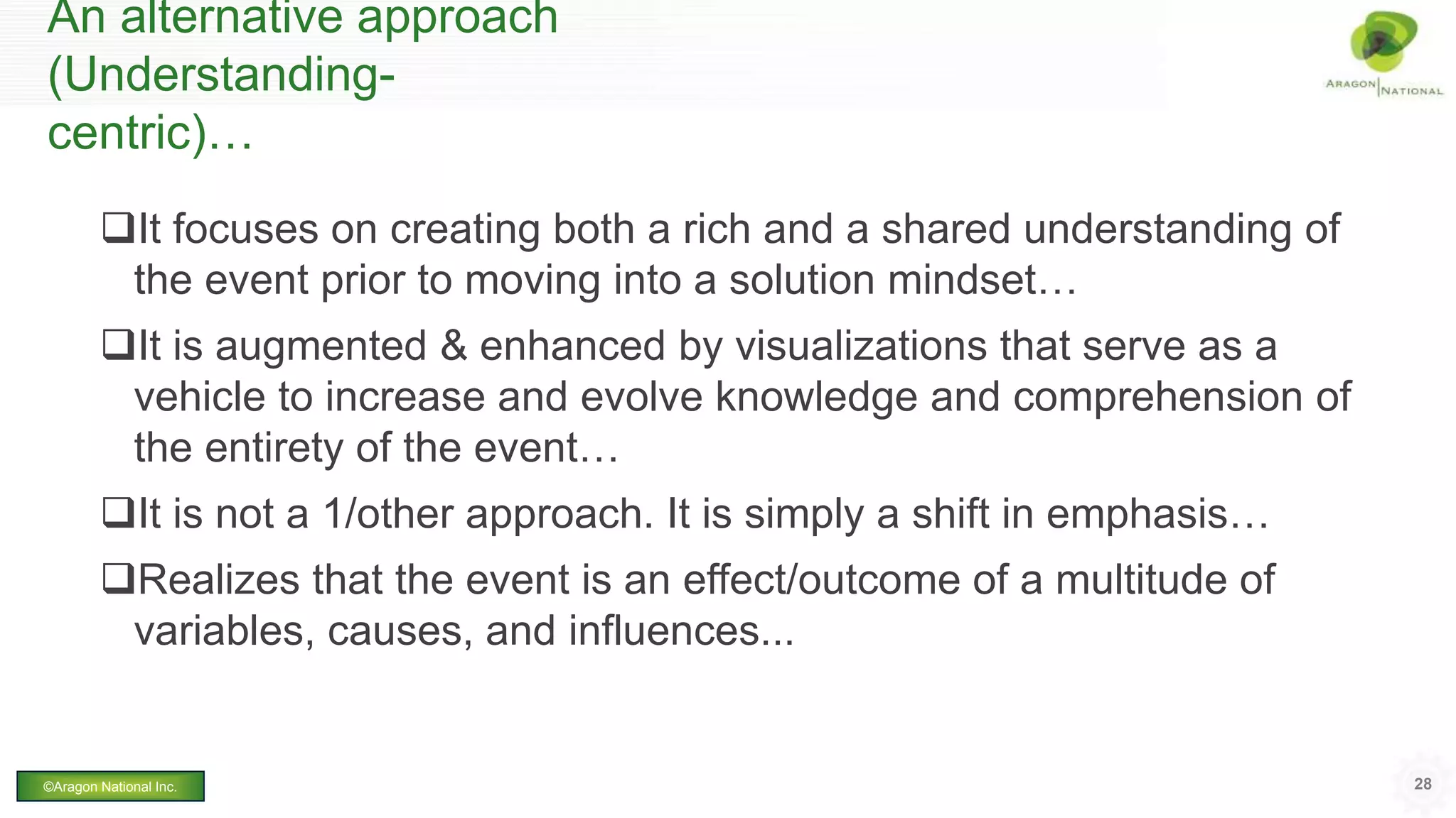 An alternative approach
(Understanding-
centric)…
It focuses on creating both a rich and a shared understanding of
the event prior to moving into a solution mindset…
It is augmented & enhanced by visualizations that serve as a
vehicle to increase and evolve knowledge and comprehension of
the entirety of the event…
It is not a 1/other approach. It is simply a shift in emphasis…
Realizes that the event is an effect/outcome of a multitude of
variables, causes, and influences...
28©Aragon National Inc.
 