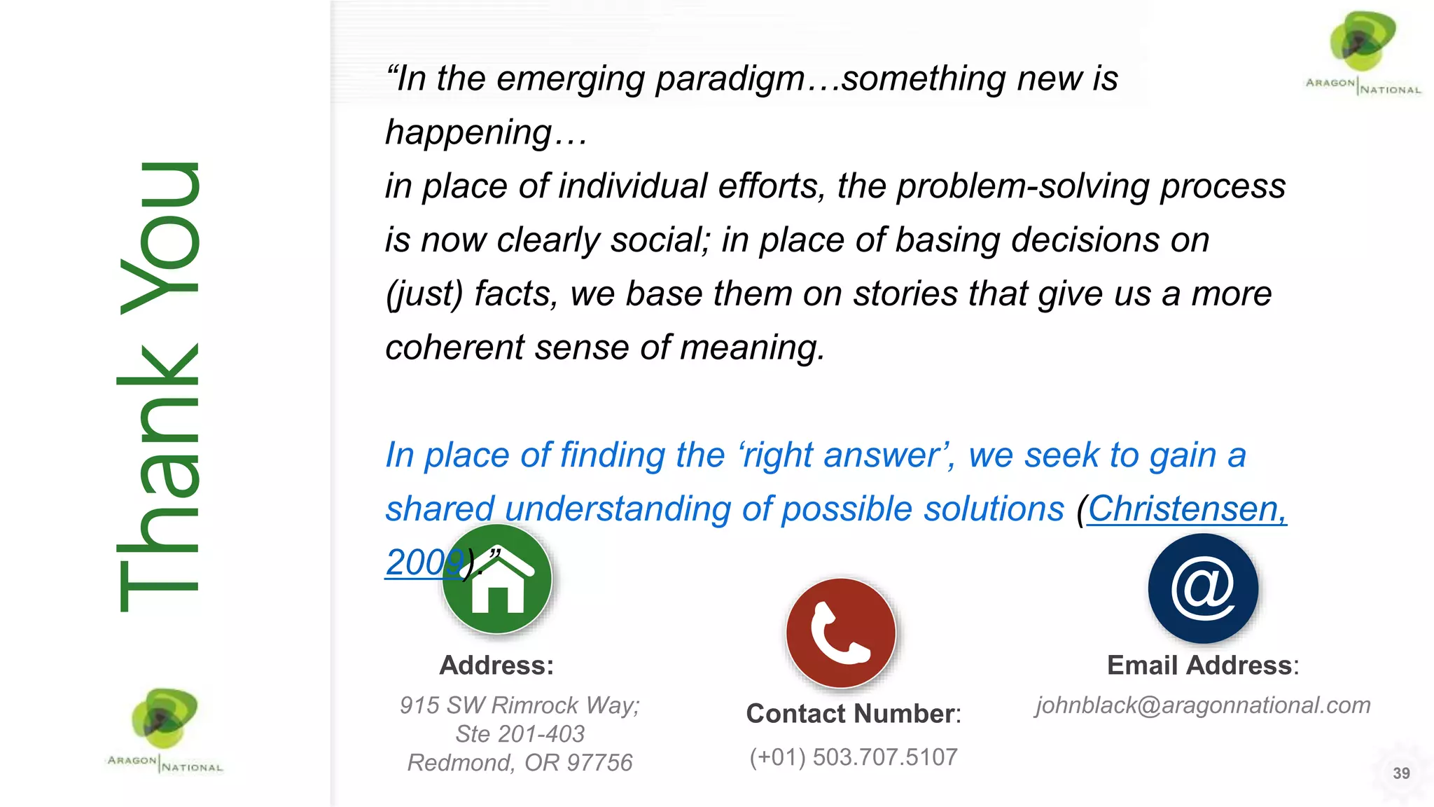 Address:
915 SW Rimrock Way;
Ste 201-403
Redmond, OR 97756
Contact Number:
(+01) 503.707.5107
Email Address:
johnblack@aragonnational.com
ThankYou
39
“In the emerging paradigm…something new is
happening…
in place of individual efforts, the problem-solving process
is now clearly social; in place of basing decisions on
(just) facts, we base them on stories that give us a more
coherent sense of meaning.
In place of finding the ‘right answer’, we seek to gain a
shared understanding of possible solutions (Christensen,
2009).”
 