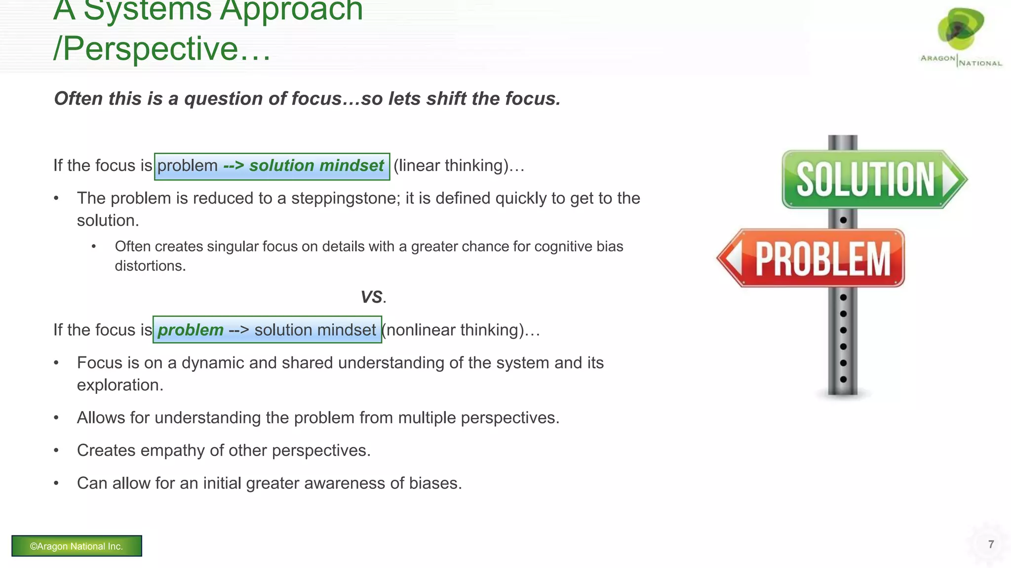 Often this is a question of focus…so lets shift the focus.
If the focus is problem --> solution mindset (linear thinking)…
• The problem is reduced to a steppingstone; it is defined quickly to get to the
solution.
• Often creates singular focus on details with a greater chance for cognitive bias
distortions.
VS.
If the focus is problem --> solution mindset (nonlinear thinking)…
• Focus is on a dynamic and shared understanding of the system and its
exploration.
• Allows for understanding the problem from multiple perspectives.
• Creates empathy of other perspectives.
• Can allow for an initial greater awareness of biases.
A Systems Approach
/Perspective…
7©Aragon National Inc.
 