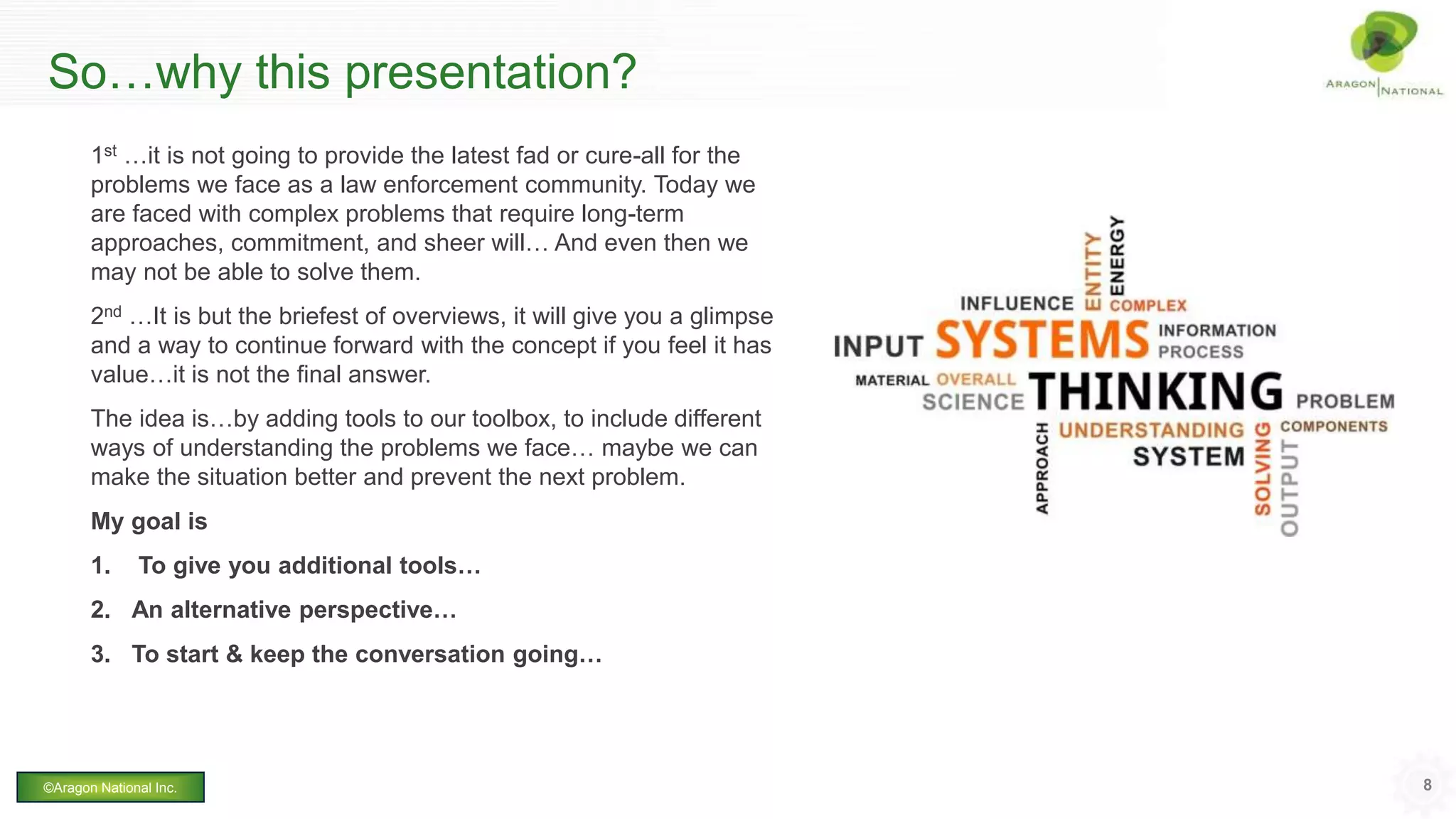 So…why this presentation?
1st …it is not going to provide the latest fad or cure-all for the
problems we face as a law enforcement community. Today we
are faced with complex problems that require long-term
approaches, commitment, and sheer will… And even then we
may not be able to solve them.
2nd …It is but the briefest of overviews, it will give you a glimpse
and a way to continue forward with the concept if you feel it has
value…it is not the final answer.
The idea is…by adding tools to our toolbox, to include different
ways of understanding the problems we face… maybe we can
make the situation better and prevent the next problem.
My goal is
1. To give you additional tools…
2. An alternative perspective…
3. To start & keep the conversation going…
8©Aragon National Inc.
 