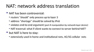  NAT has been controversial:
• routers “should” only process up to layer 3
• address “shortage” should be solved by IPv6
• violates end-to-end argument (port # manipulation by network-layer device)
• NAT traversal: what if client wants to connect to server behind NAT?
 but NAT is here to stay:
• extensively used in home and institutional nets, 4G/5G cellular nets
NAT: network address translation
Network Layer: 4-69
 