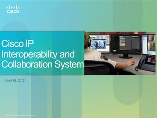 Cisco IP
Interoperability and
Collaboration System
 April 18, 2012




 © 2011 Cisco and/or its affiliates. All rights reserved.   1
 