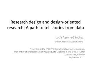 Research design and design-oriented
research: A path to tell stories from data

                                               Lucía Aguirre-Sánchez
                                            Università della Svizzera Italiana


                     Presented at the IPID 7th International Annual Symposium
   IPID - International Network of Postgraduate Students in the area of ICT4D
                                                          Kristiansand, Norway
                                                               September 2012
 