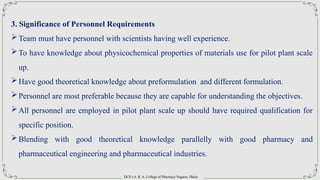DCS’s A. R. A. College of Pharmacy Nagaon, Dhule
3. Significance of Personnel Requirements
Team must have personnel with scientists having well experience.
To have knowledge about physicochemical properties of materials use for pilot plant scale
up.
Have good theoretical knowledge about preformulation and different formulation.
Personnel are most preferable because they are capable for understanding the objectives.
All personnel are employed in pilot plant scale up should have required qualification for
specific position.
Blending with good theoretical knowledge parallelly with good pharmacy and
pharmaceutical engineering and pharmaceutical industries.
 