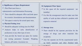 DCS’s A. R. A. College of Pharmacy Nagaon, Dhule
4. Significance of Space Requirement
 Pilot Plant must have a
Administrative and Information Processing
 There should be adequate office and desk space
for scientist, formulations and documentation.
 This space is near by the actual space area.
A. Physical Testing Area
 Should be adequate working area for IPQC
 Analysis helps in early identification of
production or any other type of error.
 Area provide the bench top space for routine
use testing parameter Example: Weighing
balance, pH meter, viscometer etc.
B. Equipment Floor Space
 In this space all the required equipment are
installed,
 For this the arrangement must be make sure that
quality of scale up data collected is prudent with
expensive material.
C. Storage Area
 There should be the separate provision for the
storage of drugs and other materials like
excipients.
 Also the separate are fir the experimental scale-
up batch materials and other finished bulk
 