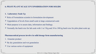 DCS’s A. R. A. College of Pharmacy Nagaon, Dhule
6. PILOT PLANT SCALE UP CONSIDERATION FOR SOLIDS
1. Laboratory Scale Up
 Role of Formulation scientist in formulation development
 Upgradation of levels from small scale to large commercial scale
 Main purpose is to assure data, information and findings.
 Normally the batch size for lab scale with 1 to 5 Kg and 10 to 100 kg batch size for pilot plant scale up.
Pharmaceutical process involve in solid dosage form manufacturing
1. Granular product
 By dry granulation and wet granulation
 Use various series of equipment
 