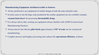 DCS’s A. R. A. College of Pharmacy Nagaon, Dhule
Manufacturing Equipment Attributes/credits or features
 Always preferred to use equipment of similar design at both lab scale and pilot scale.
 In some cases to run the large scale production the similar equipment are not available example,
vacuum foam dryer for processing thermolabile drugs.
 It is always advice that, existing use equipment always familiar with cGMP (Current Good
Manufacturing Practice).
 Always known fact that the pilot batch approximately 1/10th
of scale use for commercial
manufacturing.
 Complex process and lengthy processing time reduces the operational efficiency of plants.
 