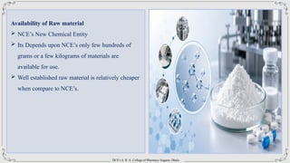 DCS’s A. R. A. College of Pharmacy Nagaon, Dhule
Availability of Raw material
 NCE’s New Chemical Entity
 Its Depends upon NCE’s only few hundreds of
grams or a few kilograms of materials are
available for use.
 Well established raw material is relatively cheaper
when compare to NCE’s.
 