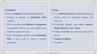 DCS’s A. R. A. College of Pharmacy Nagaon, Dhule
Granulation
 Process engineers make necessary alteration.
 Changes in amount of granulating fluid
required.
 Due to manufacturing efficiency of equipment
the granulation flid at lab scale required more
fluid then commercial scale.
 Some formulations required more granulating
fluid at lower scale to achieve a desired
granulation.
Drying
 It is critical operation in tablet manufacturing
process where in significant changes may
observed.
 It primarily depends upon dryer capacity,
handle amount and air volume.
 Volume of air flow has the most impact on the
process.
 Seasonal variations
 Tray dryer
 