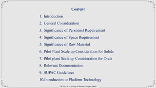 DCS’s A. R. A. College of Pharmacy Nagaon, Dhule
Content
1. Introduction
2. General Consideration
3. Significance of Personnel Requirement
4. Significance of Space Requirement
5. Significance of Raw Material
6. Pilot Plant Scale up Consideration for Solids
7. Pilot plant Scale up Consideration for Orals
8. Relevant Documentation
9. SUPAC Guidelines
10.Introduction to Platform Technology
 