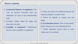 DCS’s A. R. A. College of Pharmacy Nagaon, Dhule
Process variation
1. Geometrical similarity of equipment's: The
scale up becomes successful when the
equipment's are same at each manufacturing
scale.
2. Geometric similar means the shape and
dimensions are same.
3. Scalability of equipment's: Manufacturer
describes about scalability of equipment’s
4. It does not ensure the mechanical thermal and
chemical similarity of scaled system.
5. Process are depends on volume, area and
length.
6. Area dependent process: Such as heat transfer,
particle dispersion are area dependant process.
7. Volume dependent process: Such as water
coalescence in an emulsion.
 