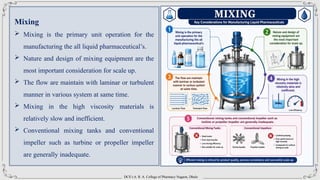 DCS’s A. R. A. College of Pharmacy Nagaon, Dhule
Mixing
 Mixing is the primary unit operation for the
manufacturing the all liquid pharmaceutical’s.
 Nature and design of mixing equipment are the
most important consideration for scale up.
 The flow are maintain with laminar or turbulent
manner in various system at same time.
 Mixing in the high viscosity materials is
relatively slow and inefficient.
 Conventional mixing tanks and conventional
impeller such as turbine or propeller impeller
are generally inadequate.
 