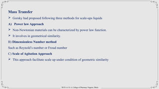 DCS’s A. R. A. College of Pharmacy Nagaon, Dhule
Mass Transfer
 Gorsky had proposed following three methods for scale-ups liquids
A) Power law Approach
 Non-Newtonian materials can be characterized by power law function.
 It involves in geometrical similarity.
B) Dimensionless Number method
Such as Reynold’s number or Froud number
C) Scale of Agitation Approach
 This approach facilitate scale up under condition of geometric similarity
 