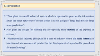 DCS’s A. R. A. College of Pharmacy Nagaon, Dhule
1. Introduction
 “Pilot plant is a small industrial system which is operated to generate the information
about the exact behaviour of system which is use in design of large facilities for large
scale production”.
 Pilot plant are design for learning and are typically more flexible at the expense of
economy.
 “Pharmaceutical industry pilot plant is a part of industry where lab scale formula is
transformed into commercial product by the development of reproducible procedures
for manufacturing”.
 