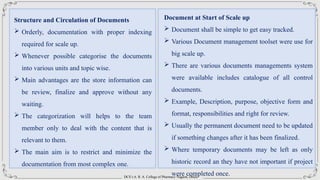 DCS’s A. R. A. College of Pharmacy Nagaon, Dhule
Structure and Circulation of Documents
 Orderly, documentation with proper indexing
required for scale up.
 Whenever possible categorise the documents
into various units and topic wise.
 Main advantages are the store information can
be review, finalize and approve without any
waiting.
 The categorization will helps to the team
member only to deal with the content that is
relevant to them.
 The main aim is to restrict and minimize the
documentation from most complex one.
Document at Start of Scale up
 Document shall be simple to get easy tracked.
 Various Document management toolset were use for
big scale up.
 There are various documents managements system
were available includes catalogue of all control
documents.
 Example, Description, purpose, objective form and
format, responsibilities and right for review.
 Usually the permanent document need to be updated
if something changes after it has been finalized.
 Where temporary documents may be left as only
historic record an they have not important if project
were completed once.
 