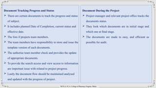 DCS’s A. R. A. College of Pharmacy Nagaon, Dhule
Document Tracking Progress and Status
 There are certain documents to trach the progress and status
of subject.
 It includes planned Date of Completion, current status and
effective date.
 The lists if projects team members.
 The team members have responsibility to store and issue the
template version of each documents.
 The authorise team member check and provides the update
of appropriate documents.
 To provide the search access and view access to information
are important issue with related to project progress.
 Lastly the document flow should be maintained analysed
and updated with the progress of project.
Document During the Project
 Project manager and relevant project office tracks the
documents status.
 They look which documents are in initial stage and
which one at final stage.
 The documents are made to easy, and efficient as
possible for audit.
 
