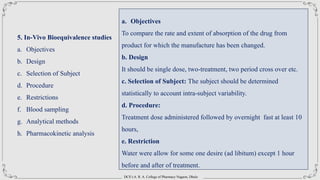 DCS’s A. R. A. College of Pharmacy Nagaon, Dhule
5. In-Vivo Bioequivalence studies
a. Objectives
b. Design
c. Selection of Subject
d. Procedure
e. Restrictions
f. Blood sampling
g. Analytical methods
h. Pharmacokinetic analysis
a. Objectives
To compare the rate and extent of absorption of the drug from
product for which the manufacture has been changed.
b. Design
It should be single dose, two-treatment, two period cross over etc.
c. Selection of Subject: The subject should be determined
statistically to account intra-subject variability.
d. Procedure:
Treatment dose administered followed by overnight fast at least 10
hours,
e. Restriction
Water were allow for some one desire (ad libitum) except 1 hour
before and after of treatment.
 
