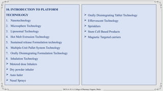 DCS’s A. R. A. College of Pharmacy Nagaon, Dhule
10. INTRODUCTION TO PLATFORM
TECHNOLOGY
1. Nanotechnology
2. Microsphere Technology
3. Liposomal Technology
4. Hot Melt Extrusion Technology
5. Sustained release Formulation technology
6. Multiple-Unit Pallet System Technology
7. Orally Disintegrating Formulation Technology
8. Inhalation Technology
 Metered dose Inhalers
 Dry powder inhaler
 Auto haler
 Nasal Sprays
 Orally Disintegrating Tablet Technology
 Effervescent Technology
 Sprinklers
 Stem Cell Based Products
 Magnetic Targeted carriers
 