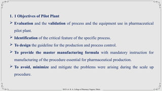 DCS’s A. R. A. College of Pharmacy Nagaon, Dhule
1. 1 Objectives of Pilot Plant
 Evaluation and the validation of process and the equipment use in pharmaceutical
pilot plant.
 Identification of the critical feature of the specific process.
 To design the guideline for the production and process control.
 To provide the master manufacturing formula with mandatory instruction for
manufacturing of the procedure essential for pharmaceutical production.
 To avoid, minimize and mitigate the problems were arising during the scale up
procedure.
 