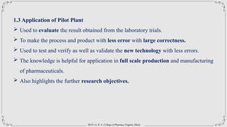 DCS’s A. R. A. College of Pharmacy Nagaon, Dhule
1.3 Application of Pilot Plant
 Used to evaluate the result obtained from the laboratory trials.
 To make the process and product with less error with large correctness.
 Used to test and verify as well as validate the new technology with less errors.
 The knowledge is helpful for application in full scale production and manufacturing
of pharmaceuticals.
 Also highlights the further research objectives.
 